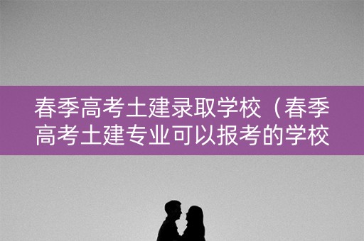 春季高考土建录取学校（春季高考土建专业可以报考的学校）
