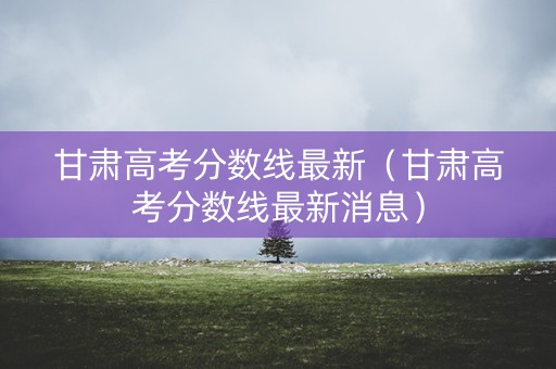 甘肃高考分数线最新（甘肃高考分数线最新消息）