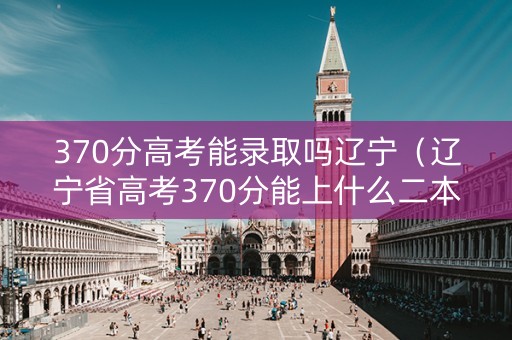 370分高考能录取吗辽宁（辽宁省高考370分能上什么二本院校）