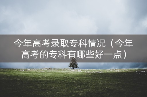 今年高考录取专科情况（今年高考的专科有哪些好一点）