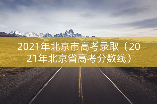 2021年北京市高考录取（2021年北京省高考分数线）