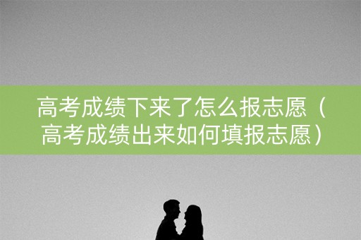 高考成绩下来了怎么报志愿（高考成绩出来如何填报志愿）