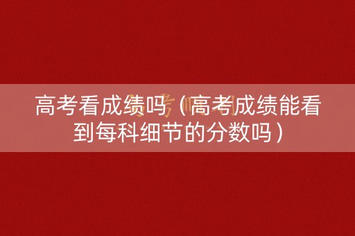 高考看成绩吗（高考成绩能看到每科细节的分数吗）