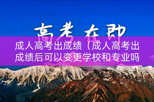 成人高考出成绩（成人高考出成绩后可以变更学校和专业吗?）