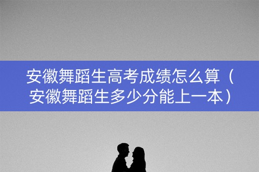 安徽舞蹈生高考成绩怎么算（安徽舞蹈生多少分能上一本）
