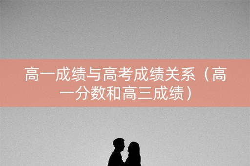 高一成绩与高考成绩关系（高一分数和高三成绩）