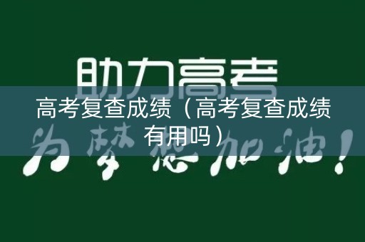 高考复查成绩（高考复查成绩有用吗）