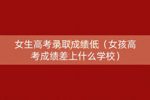 女生高考录取成绩低（女孩高考成绩差上什么学校）