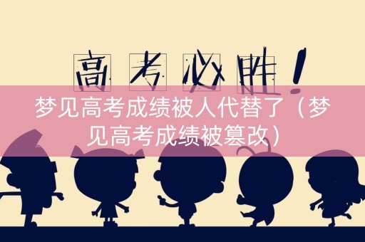 梦见高考成绩被人代替了（梦见高考成绩被篡改）