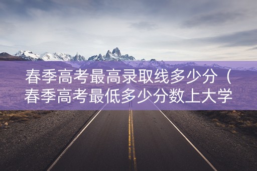 春季高考最高录取线多少分（春季高考最低多少分数上大学）