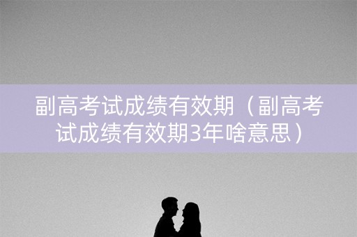 副高考试成绩有效期（副高考试成绩有效期3年啥意思）