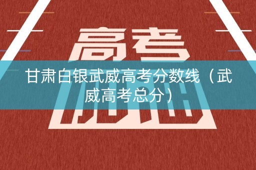 甘肃白银武威高考分数线（武威高考总分）