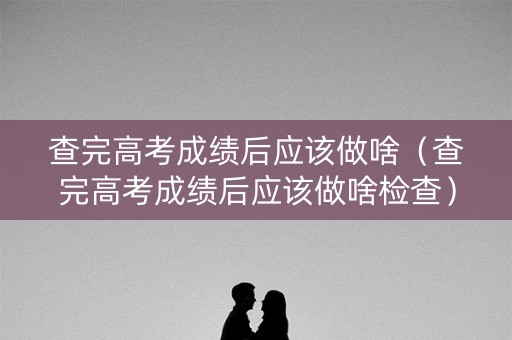 查完高考成绩后应该做啥（查完高考成绩后应该做啥检查）