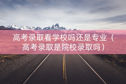 高考录取看学校吗还是专业（高考录取是院校录取吗）