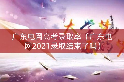 广东电网高考录取率（广东电网2021录取结束了吗）