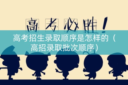高考招生录取顺序是怎样的（高招录取批次顺序）