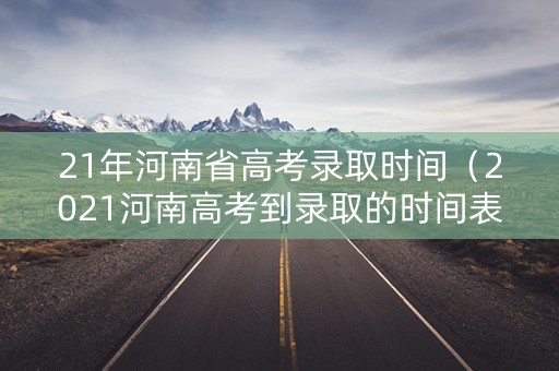 21年河南省高考录取时间（2021河南高考到录取的时间表）