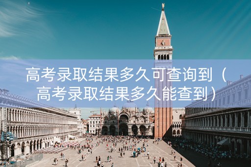 高考录取结果多久可查询到（高考录取结果多久能查到）