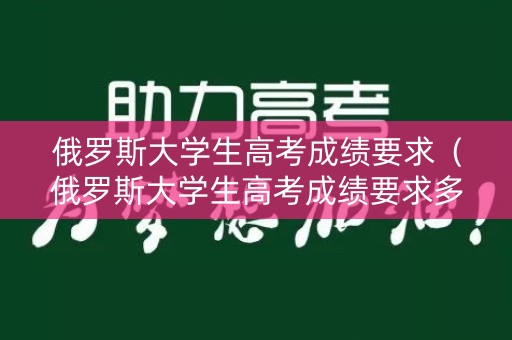 俄罗斯大学生高考成绩要求（俄罗斯大学生高考成绩要求多少）