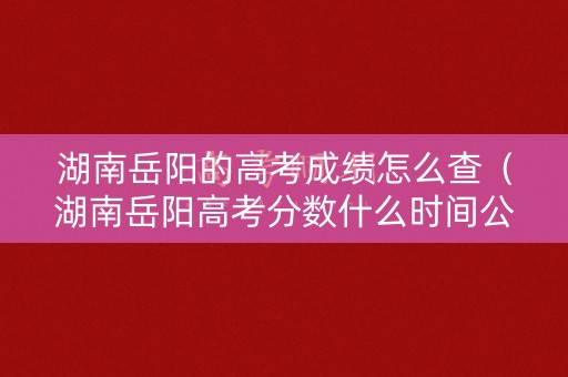 湖南岳阳的高考成绩怎么查（湖南岳阳高考分数什么时间公布）