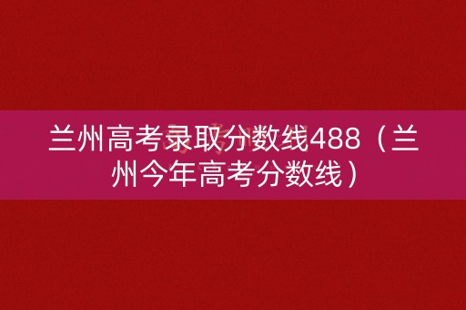 兰州高考录取分数线488（兰州今年高考分数线）
