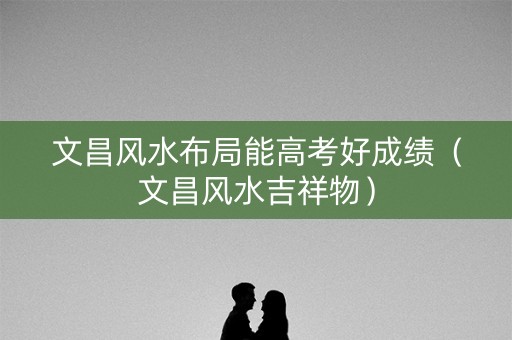 文昌风水布局能高考好成绩（文昌风水吉祥物）