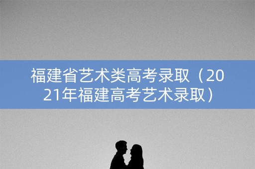 福建省艺术类高考录取（2021年福建高考艺术录取）