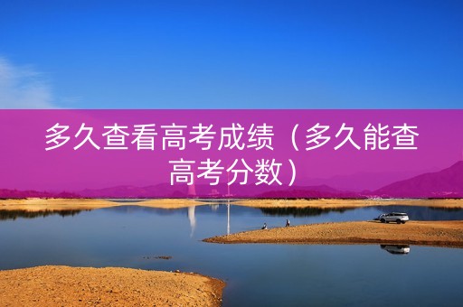 多久查看高考成绩（多久能查高考分数）