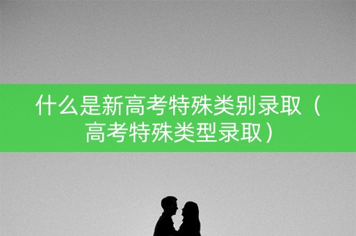 什么是新高考特殊类别录取（高考特殊类型录取）