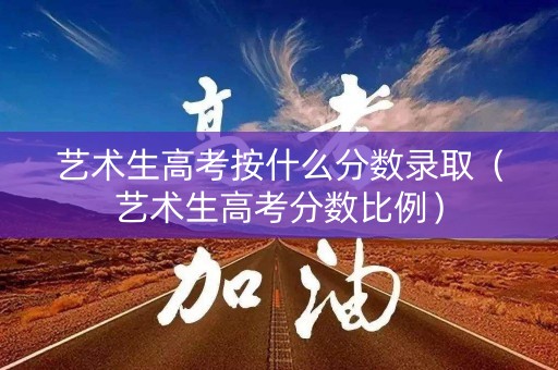 艺术生高考按什么分数录取（艺术生高考分数比例）