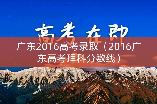 广东2016高考录取（2016广东高考理科分数线）