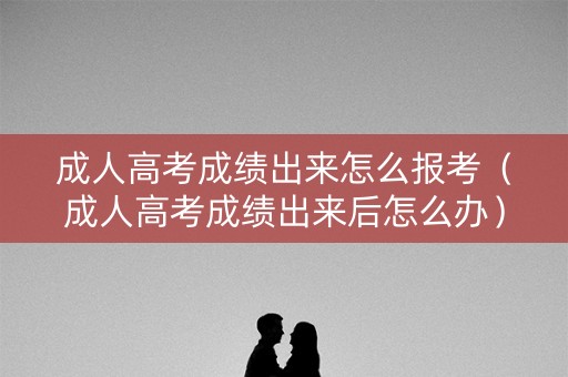 成人高考成绩出来怎么报考（成人高考成绩出来后怎么办）