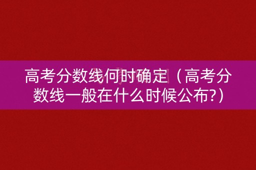 高考分数线何时确定（高考分数线一般在什么时候公布?）