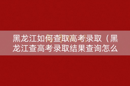 黑龙江如何查取高考录取（黑龙江查高考录取结果查询怎么查）