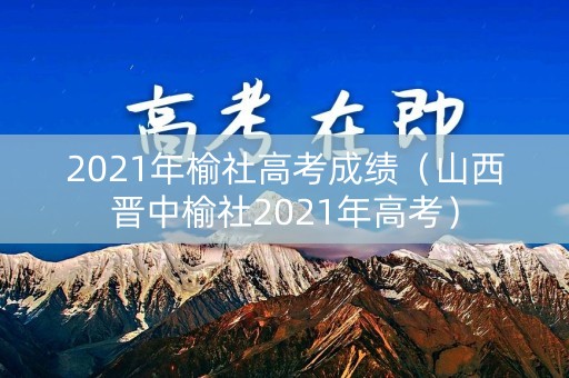 2021年榆社高考成绩（山西晋中榆社2021年高考）