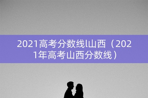 2021高考分数线l山西（2021年高考山西分数线）