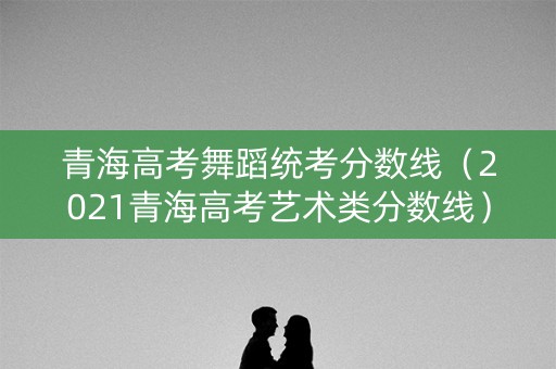 青海高考舞蹈统考分数线（2021青海高考艺术类分数线）