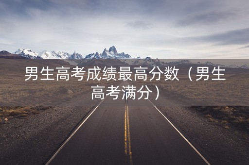 男生高考成绩最高分数（男生高考满分）