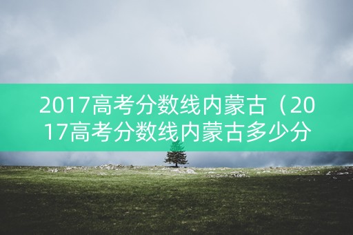 2017高考分数线内蒙古（2017高考分数线内蒙古多少分）
