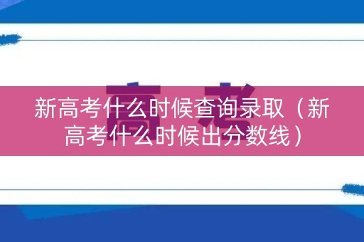 新高考什么时候查询录取（新高考什么时候出分数线）