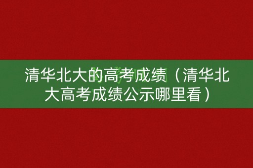 清华北大的高考成绩（清华北大高考成绩公示哪里看）