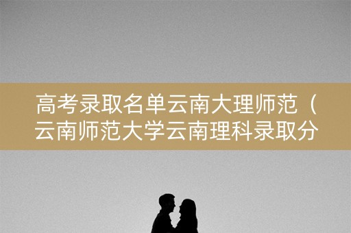高考录取名单云南大理师范（云南师范大学云南理科录取分数线）