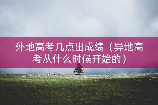 外地高考几点出成绩（异地高考从什么时候开始的）