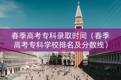 春季高考专科录取时间（春季高考专科学校排名及分数线）