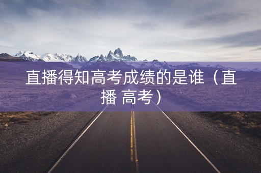 直播得知高考成绩的是谁（直播 高考）