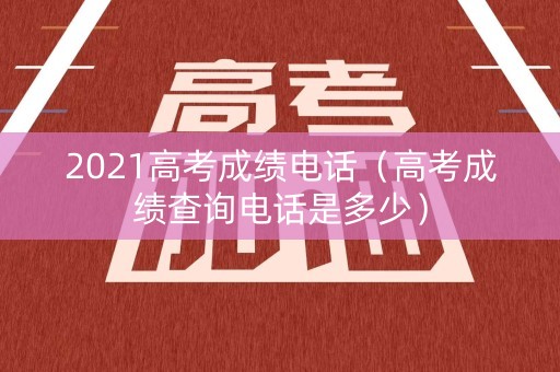 2021高考成绩电话（高考成绩查询电话是多少）