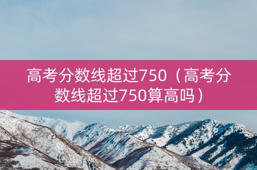 高考分数线超过750（高考分数线超过750算高吗）