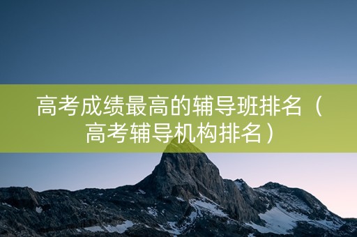 高考成绩最高的辅导班排名（高考辅导机构排名）
