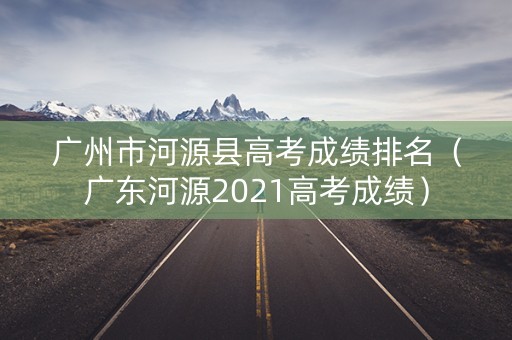 广州市河源县高考成绩排名（广东河源2021高考成绩）