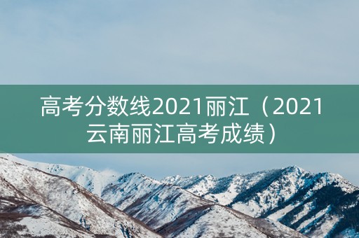 高考分数线2021丽江（2021云南丽江高考成绩）